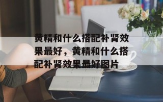 黄精和什么搭配补肾效果最好，黄精和什么搭配补肾效果最好图片
