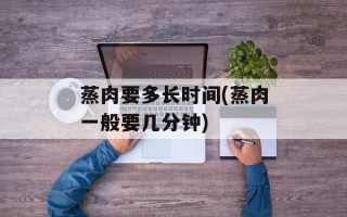 蒸肉要多长时间(蒸肉一般要几分钟)