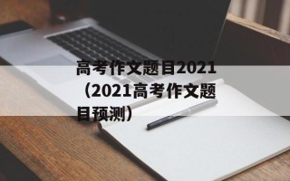 高考作文题目2021（2021高考作文题目预测）