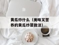 黄瓜炒什么（美味又营养的黄瓜炒菜做法）