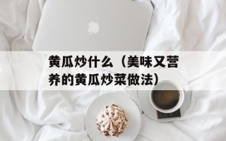 黄瓜炒什么（美味又营养的黄瓜炒菜做法）