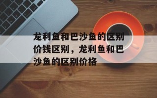 龙利鱼和巴沙鱼的区别价钱区别，龙利鱼和巴沙鱼的区别价格