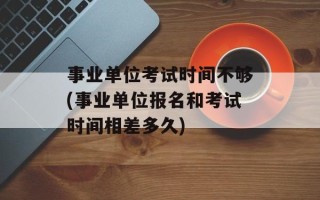 事业单位考试时间不够(事业单位报名和考试时间相差多久)