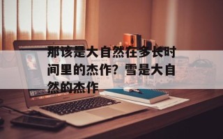 那该是大自然在多长时间里的杰作？雪是大自然的杰作