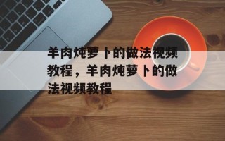 羊肉炖萝卜的做法视频教程，羊肉炖萝卜的做法视频教程