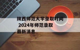陕西师范大学录取时间 2024年师范录取最新消息