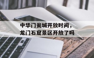中华门瓮城开放时间，龙门石窟景区开放了吗