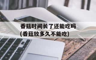 香菇时间长了还能吃吗(香菇放多久不能吃)