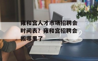 雍和宫人才市场招聘会时间表？雍和宫招聘会搬哪里了