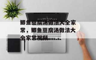 鲫鱼豆腐汤做法大全家常，鲫鱼豆腐汤做法大全家常视频