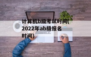 计算机b级考试时间(2022年ab级报名时间)