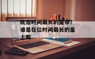 统治时间最长的皇帝？谁是在位时间最长的皇上呢