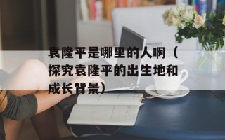 袁隆平是哪里的人啊（探究袁隆平的出生地和成长背景）