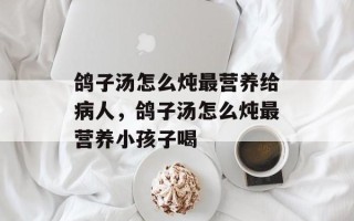 鸽子汤怎么炖最营养给病人，鸽子汤怎么炖最营养小孩子喝