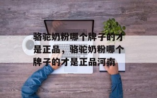 骆驼奶粉哪个牌子的才是正品，骆驼奶粉哪个牌子的才是正品河南