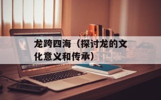 龙跨四海（探讨龙的文化意义和传承）
