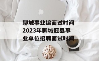 聊城事业编面试时间 2023年聊城冠县事业单位招聘面试时间