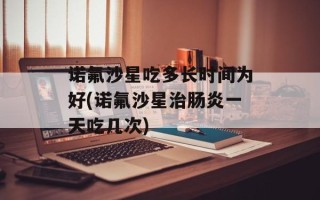 诺氟沙星吃多长时间为好(诺氟沙星治肠炎一天吃几次)