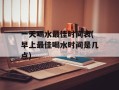 一天喝水最佳时间表(早上最佳喝水时间是几点)