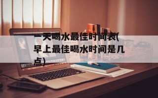一天喝水最佳时间表(早上最佳喝水时间是几点)