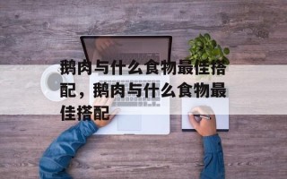 鹅肉与什么食物最佳搭配，鹅肉与什么食物最佳搭配