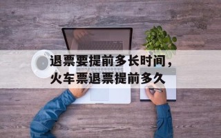 退票要提前多长时间，火车票退票提前多久