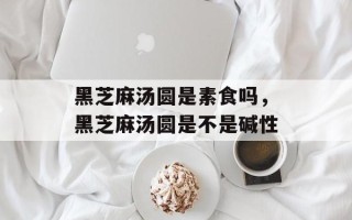 黑芝麻汤圆是素食吗，黑芝麻汤圆是不是碱性
