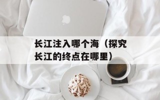 长江注入哪个海（探究长江的终点在哪里）
