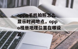 oppo手机拍照怎么显示时间地点，oppo相册地理位置在哪设置