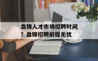 盘锦人才市场招聘时间？盘锦招聘前程无忧