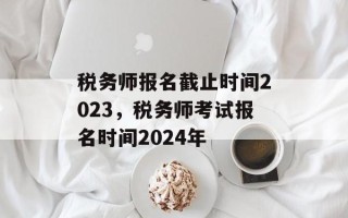 税务师报名截止时间2023，税务师考试报名时间2024年