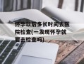 怀孕以后多长时间去医院检查(一发现怀孕就要去检查吗)