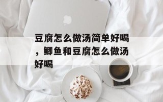豆腐怎么做汤简单好喝，鲫鱼和豆腐怎么做汤好喝
