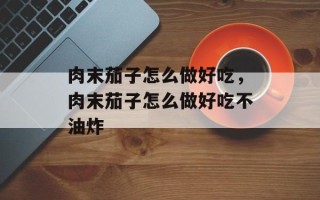 肉末茄子怎么做好吃，肉末茄子怎么做好吃不油炸