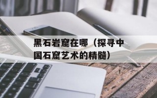 黑石岩窟在哪（探寻中国石窟艺术的精髓）