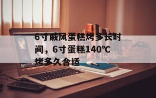 6寸戚风蛋糕烤多长时间，6寸蛋糕140℃烤多久合适