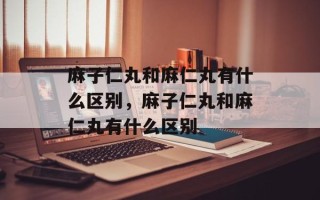 麻子仁丸和麻仁丸有什么区别，麻子仁丸和麻仁丸有什么区别