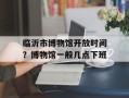 临沂市博物馆开放时间？博物馆一般几点下班