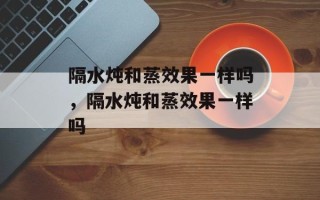 隔水炖和蒸效果一样吗，隔水炖和蒸效果一样吗