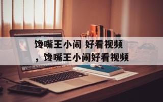 馋嘴王小闹 好看视频，馋嘴王小闹好看视频