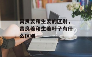 高良姜和生姜的区别，高良姜和生姜叶子有什么区别