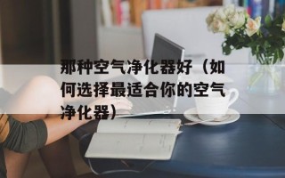 那种空气净化器好（如何选择最适合你的空气净化器）