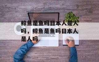 鲸鱼是鱼吗日本人是人吗，鲸鱼是鱼吗日本人是人吗