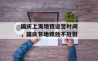 国庆上海地铁运营时间，国庆节地铁放不放假