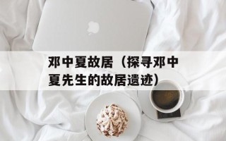 邓中夏故居（探寻邓中夏先生的故居遗迹）
