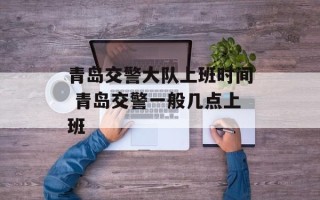 青岛交警大队上班时间 青岛交警一般几点上班