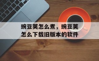 豌豆荚怎么煮，豌豆荚怎么下载旧版本的软件