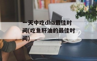 一天中吃dha最佳时间(吃鱼肝油的最佳时间)