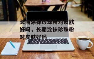 长期涂抹珍珠粉对皮肤好吗，长期涂抹珍珠粉对皮肤好吗