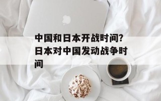 中国和日本开战时间？日本对中国发动战争时间
